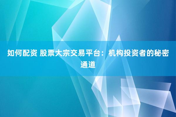 如何配资 股票大宗交易平台：机构投资者的秘密通道