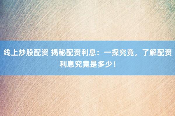 线上炒股配资 揭秘配资利息：一探究竟，了解配资利息究竟是多少！