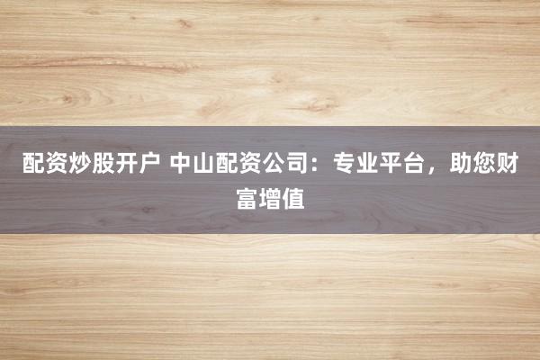 配资炒股开户 中山配资公司：专业平台，助您财富增值