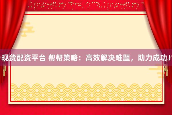 现货配资平台 帮帮策略：高效解决难题，助力成功！