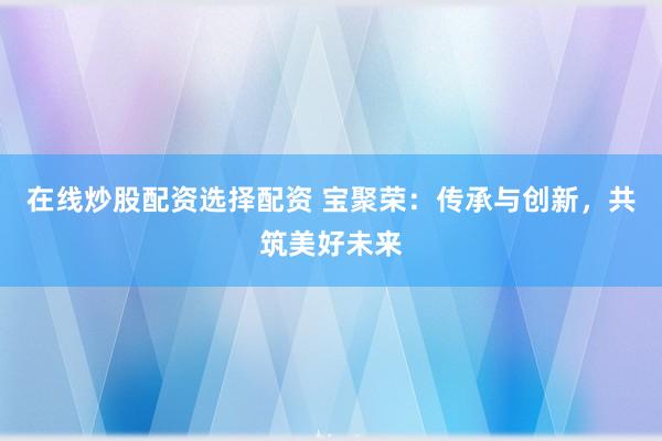 在线炒股配资选择配资 宝聚荣：传承与创新，共筑美好未来