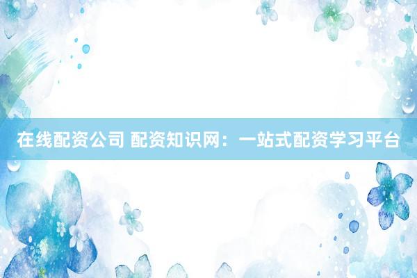 在线配资公司 配资知识网：一站式配资学习平台