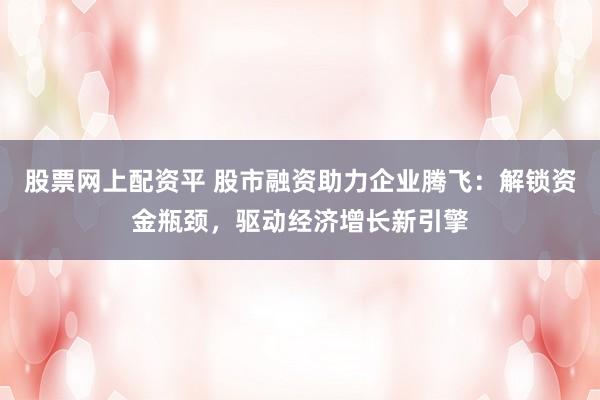 股票网上配资平 股市融资助力企业腾飞：解锁资金瓶颈，驱动经济增长新引擎