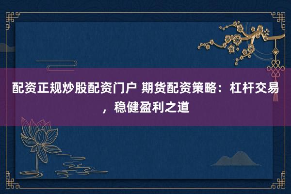 配资正规炒股配资门户 期货配资策略：杠杆交易，稳健盈利之道