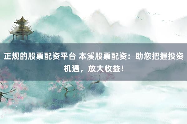 正规的股票配资平台 本溪股票配资：助您把握投资机遇，放大收益！