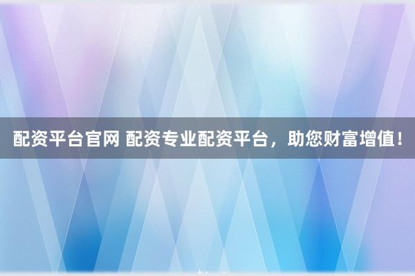 配资平台官网 配资专业配资平台，助您财富增值！