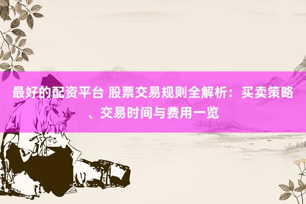 最好的配资平台 股票交易规则全解析：买卖策略、交易时间与费用一览