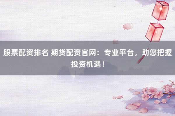 股票配资排名 期货配资官网：专业平台，助您把握投资机遇！