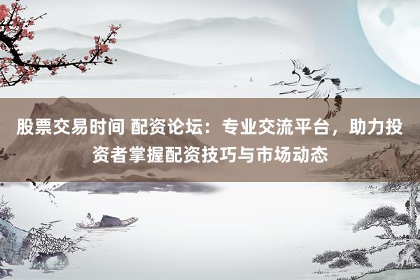 股票交易时间 配资论坛：专业交流平台，助力投资者掌握配资技巧与市场动态