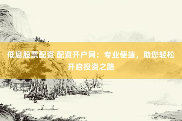 低息股票配资 配资开户网：专业便捷，助您轻松开启投资之路