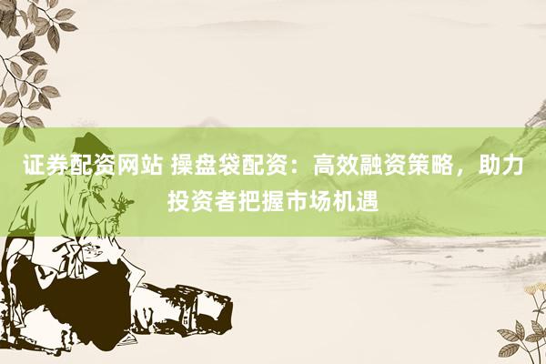 证券配资网站 操盘袋配资：高效融资策略，助力投资者把握市场机遇