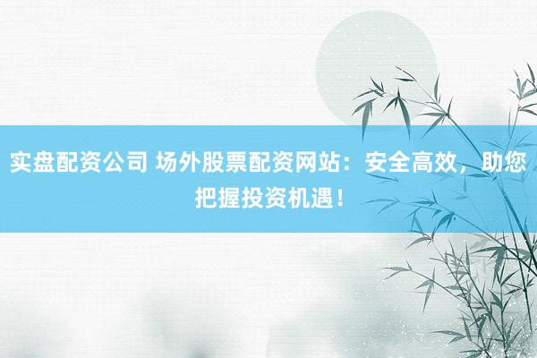 实盘配资公司 场外股票配资网站：安全高效，助您把握投资机遇！