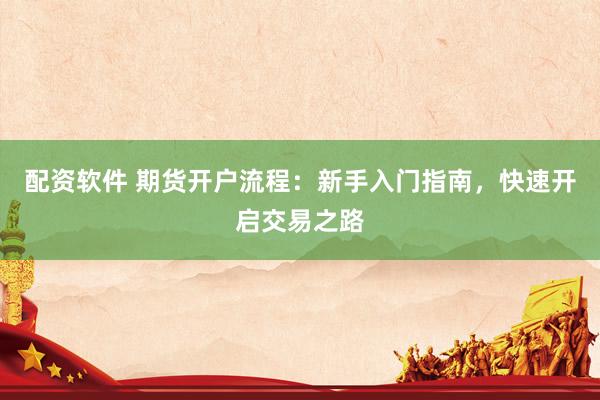 配资软件 期货开户流程：新手入门指南，快速开启交易之路