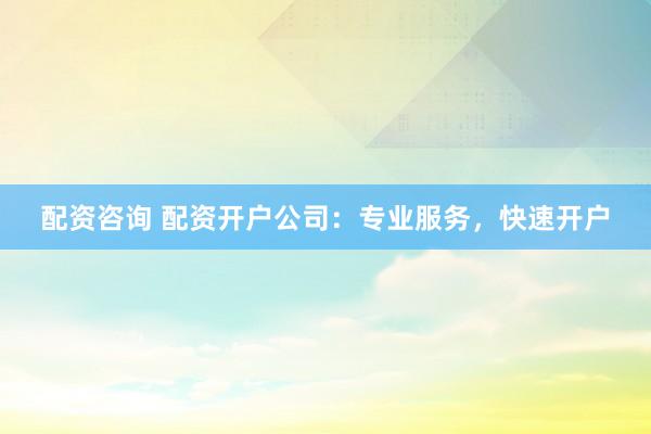 配资咨询 配资开户公司：专业服务，快速开户