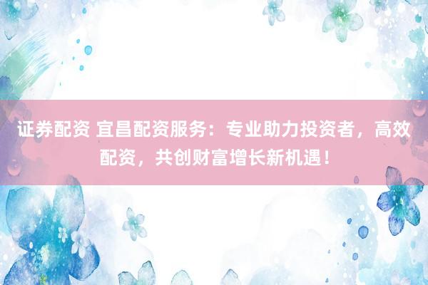 证券配资 宜昌配资服务：专业助力投资者，高效配资，共创财富增长新机遇！