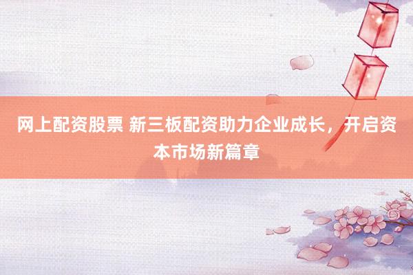 网上配资股票 新三板配资助力企业成长，开启资本市场新篇章