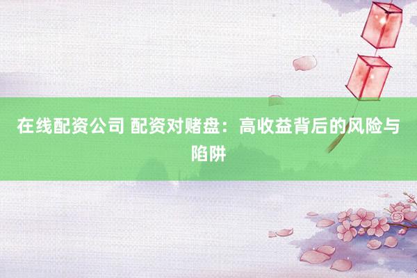 在线配资公司 配资对赌盘：高收益背后的风险与陷阱