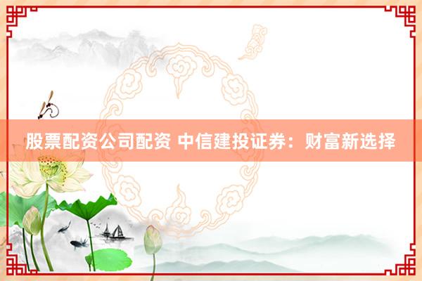股票配资公司配资 中信建投证券：财富新选择
