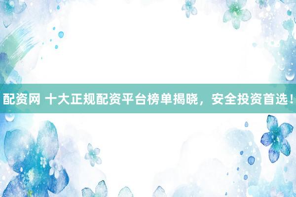 配资网 十大正规配资平台榜单揭晓，安全投资首选！