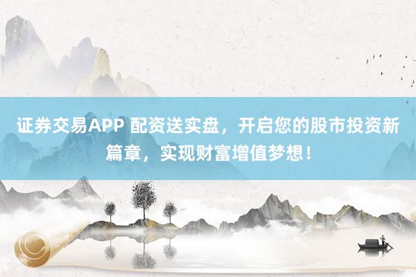 证券交易APP 配资送实盘，开启您的股市投资新篇章，实现财富增值梦想！