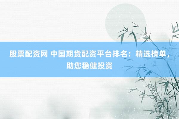 股票配资网 中国期货配资平台排名：精选榜单，助您稳健投资