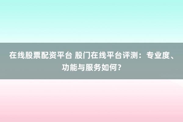 在线股票配资平台 股门在线平台评测：专业度、功能与服务如何？