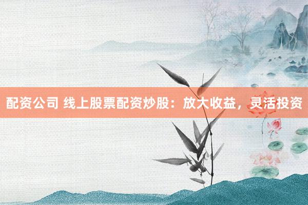 配资公司 线上股票配资炒股：放大收益，灵活投资