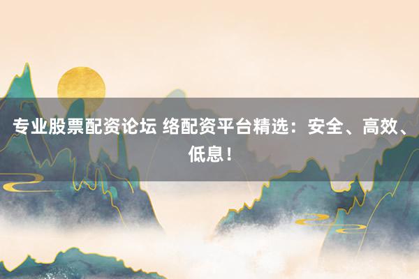 专业股票配资论坛 络配资平台精选：安全、高效、低息！