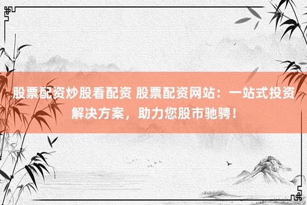 股票配资炒股看配资 股票配资网站：一站式投资解决方案，助力您股市驰骋！
