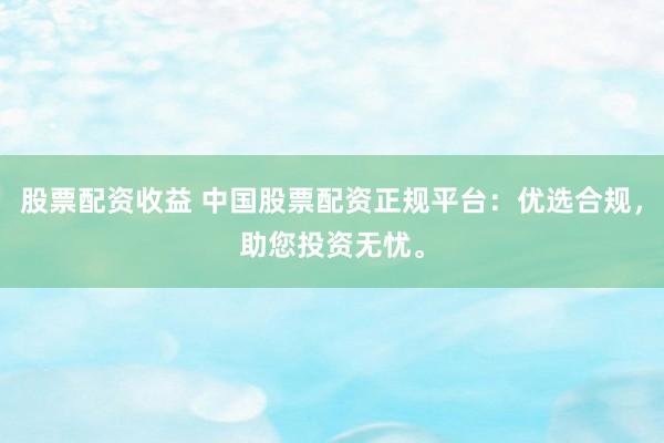股票配资收益 中国股票配资正规平台：优选合规，助您投资无忧。