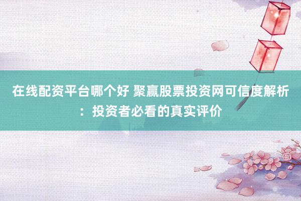 在线配资平台哪个好 聚赢股票投资网可信度解析：投资者必看的真实评价