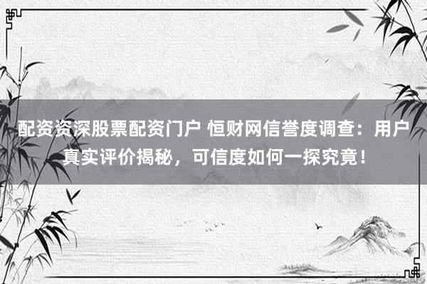 配资资深股票配资门户 恒财网信誉度调查：用户真实评价揭秘，可信度如何一探究竟！