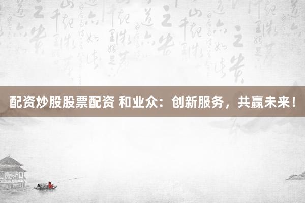 配资炒股股票配资 和业众：创新服务，共赢未来！