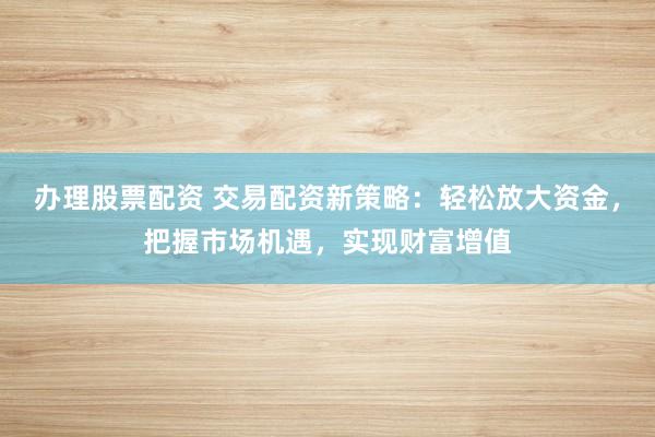 办理股票配资 交易配资新策略：轻松放大资金，把握市场机遇，实现财富增值